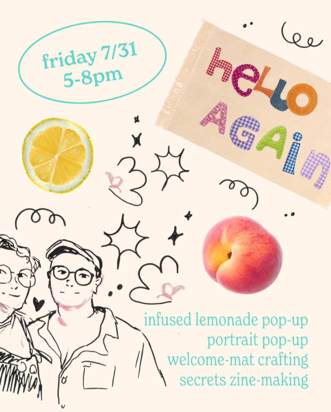 Flyer for the Swan Meadow x tiny forest studio grand re-opening events for Friday, 7/31 from 5-8pm.
The bottom right corner lists “infused lemonade pop-up, portrait pop-up, welcome-mat crafting, secrets zine-making”
The flyer is also decorated with hand-drawn sketches, a lemon slice, and a peach. There is also an image of a welcome mat with “hello again” appliquéd on it in various patterned fabrics.