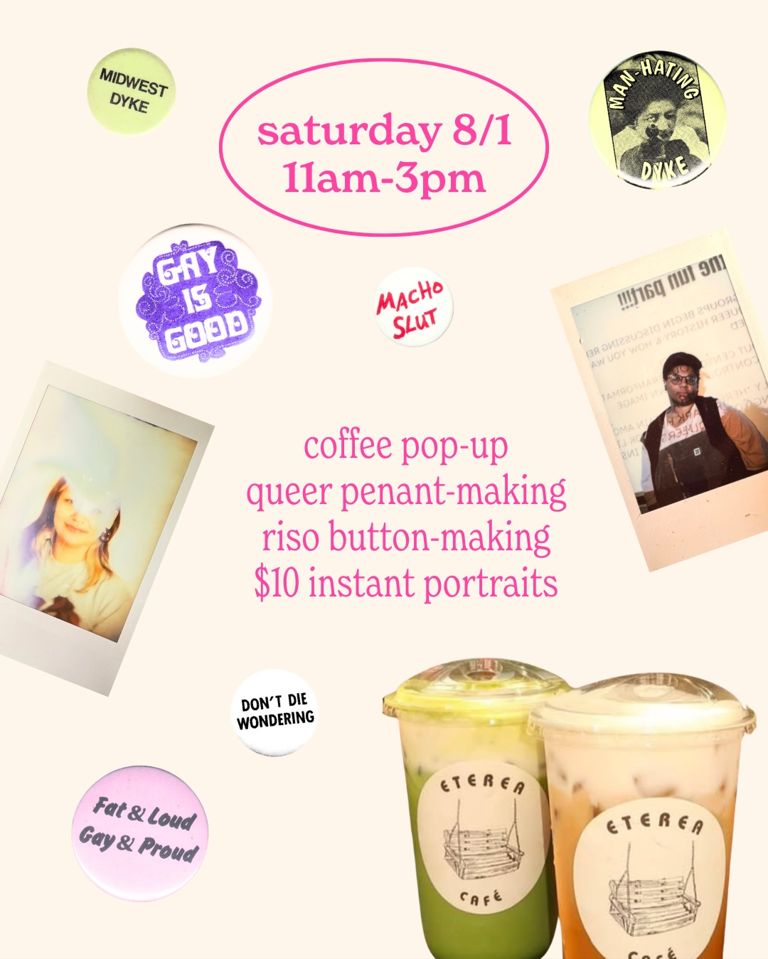 Flyer for the grand opening events on Saturday 8/1. Center text reads “coffee pop-up, queer pennant-making, riso button-making, $10 instant portraits.

Flyer is decorated with images of archived images of buttons collected by the Lesbian Herstory Archives, instant photos, and coffee from Eterea Cafe. 